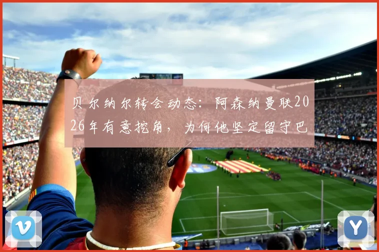 贝尔纳尔转会动态：阿森纳曼联2026年有意挖角，为何他坚定留守巴萨