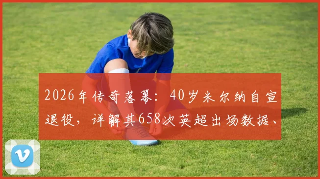 2026年传奇落幕:40岁米尔纳自宣退役,详解其658次英超出场数据、生涯荣誉及对利物浦的长远影响