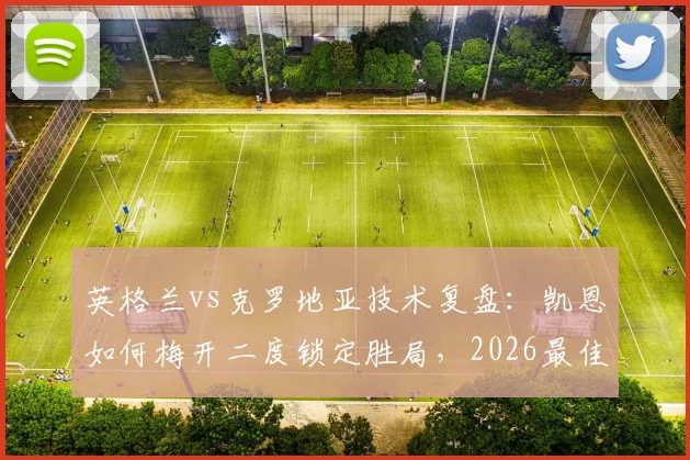 英格兰vs克罗地亚技术复盘：凯恩如何梅开二度锁定胜局，2026最佳球员表现解析