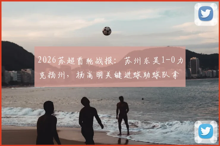 2026苏超首轮战报：苏州东吴1-0力克扬州，杨高明关键进球助球队拿下开门红，附联赛最新积分榜与赛程