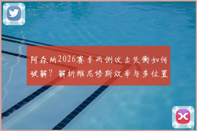 阿森纳2026赛季两侧攻击失衡如何破解?解析维尼修斯效率与多位置属性是否对症下药