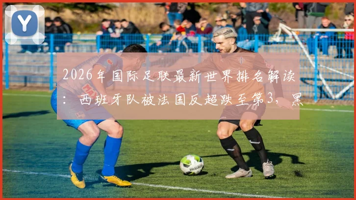 2026年国际足联最新世界排名解读:西班牙队被法国反超跌至第3,黑马佛得角飙升至第64