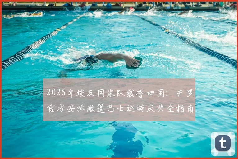 2026年埃及国家队载誉回国:开罗官方安排敞篷巴士巡游庆典全指南