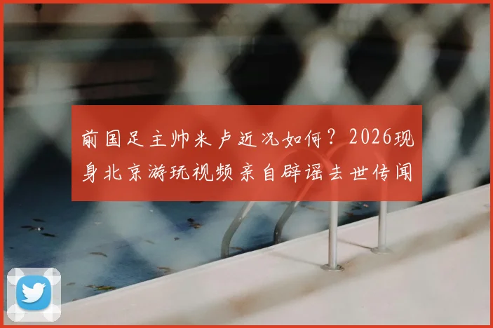 前国足主帅米卢近况如何？2026现身北京游玩视频亲自辟谣去世传闻，社交媒体动态引关注
