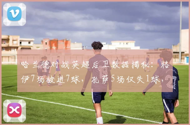 哈兰德对战英超后卫数据揭秘:格伊7场被进7球,孔萨5场仅失1球,2026年最新统计