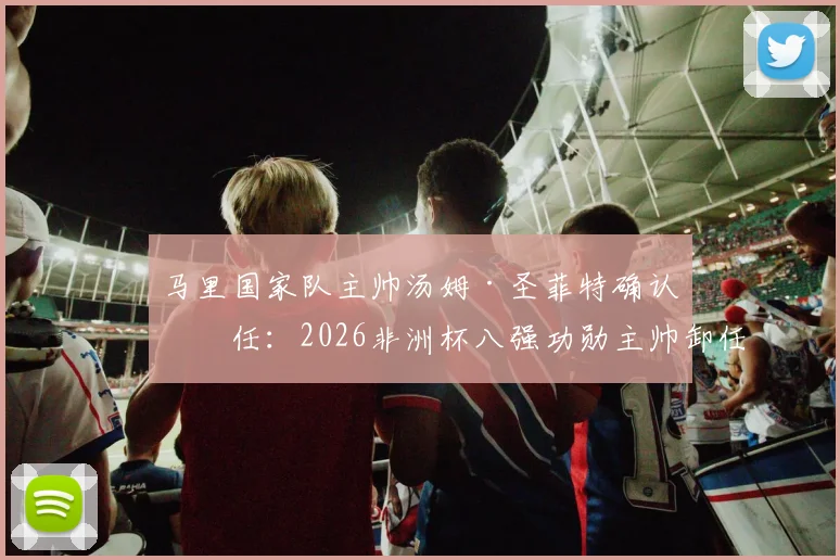 马里国家队主帅汤姆·圣菲特确认离任:2026非洲杯八强功勋主帅卸任原因与后续动向分析