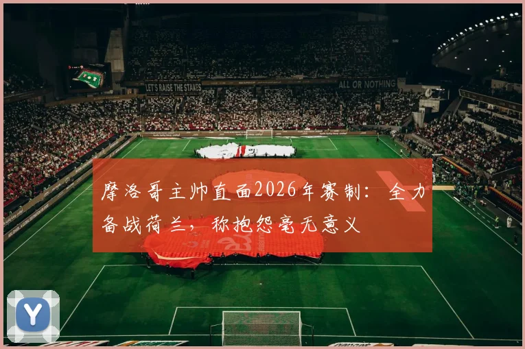 摩洛哥主帅直面2026年赛制：全力备战荷兰，称抱怨毫无意义