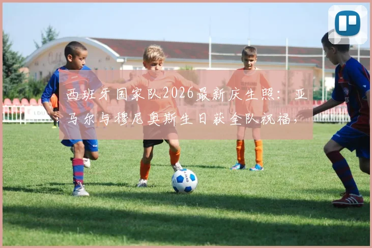 西班牙国家队2026最新庆生照：亚马尔与穆尼奥斯生日获全队祝福，高清组图及两人搭档前景解析