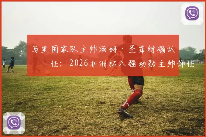 马里国家队主帅汤姆·圣菲特确认离任：2026非洲杯八强功勋主帅卸任原因与后续动向分析