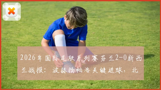 2026年国际足联系列赛芬兰2-0新西兰战报：波赫扬帕洛关键进球，北欧铁骑取胜全解析