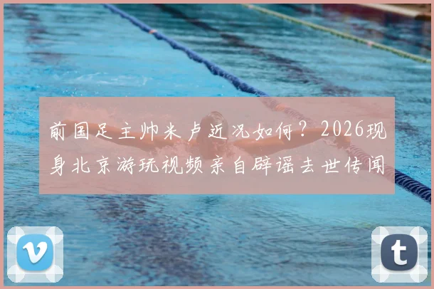 前国足主帅米卢近况如何？2026现身北京游玩视频亲自辟谣去世传闻，社交媒体动态引关注
