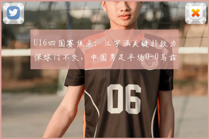 U16四国赛焦点:江宇涵关键扑救力保球门不失,中国男足半场0-0乌兹别克斯坦