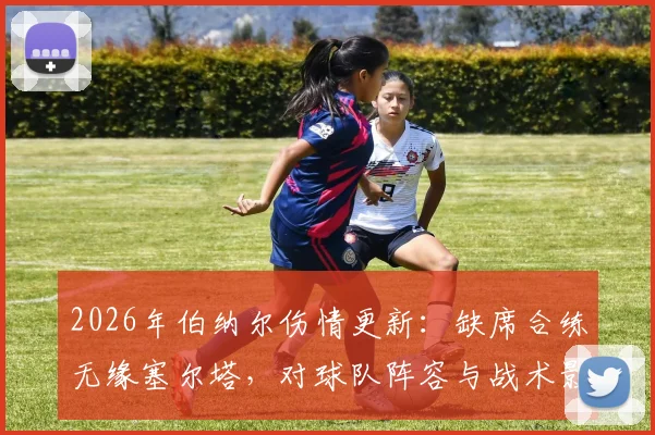 2026年伯纳尔伤情更新：缺席合练无缘塞尔塔，对球队阵容与战术影响分析，谁能顶替其位置？