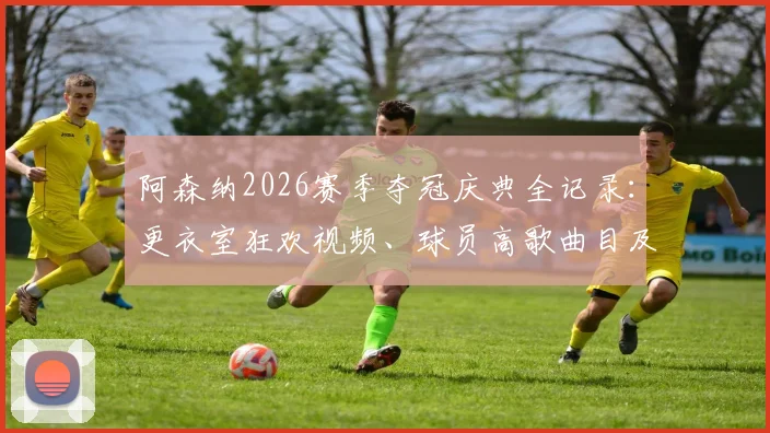 阿森纳2026赛季夺冠庆典全记录:更衣室狂欢视频、球员高歌曲目及赛后采访精彩瞬间合集