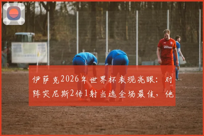 伊萨克2026年世界杯表现亮眼：对阵突尼斯2传1射当选全场最佳，他是如何做到的？