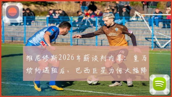 维尼修斯2026年薪谈判内幕：皇马续约遇阻后，巴西巨星为何大幅降低三千万欧要价？