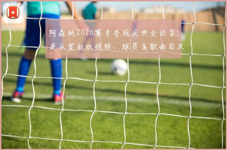 阿森纳2026赛季夺冠庆典全记录：更衣室狂欢视频、球员高歌曲目及赛后采访精彩瞬间合集