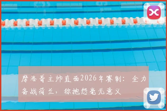 摩洛哥主帅直面2026年赛制:全力备战荷兰,称抱怨毫无意义