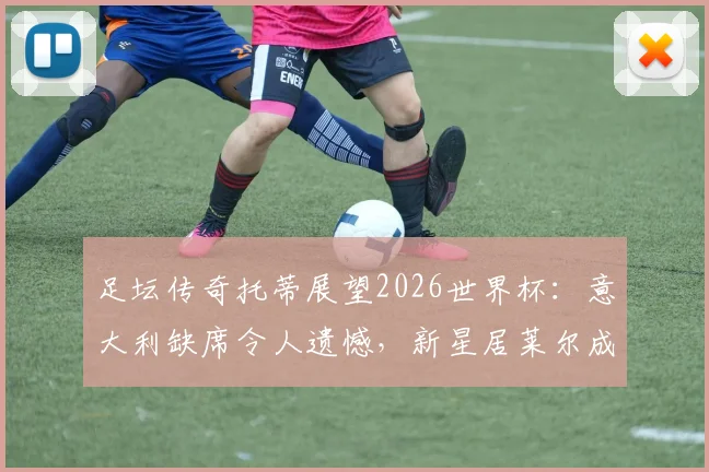足坛传奇托蒂展望2026世界杯：意大利缺席令人遗憾，新星居莱尔成赛事关键变量