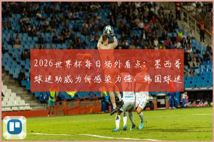 2026世界杯每日场外看点：墨西哥球迷助威为何感染力强，韩国球迷助阵造型解析