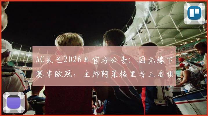 AC米兰2026年官方公告：因无缘下赛季欧冠，主帅阿莱格里与三名俱乐部高层同时离任，详细名单与继任者分析