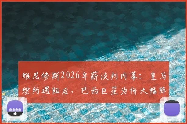 维尼修斯2026年薪谈判内幕：皇马续约遇阻后，巴西巨星为何大幅降低三千万欧要价？