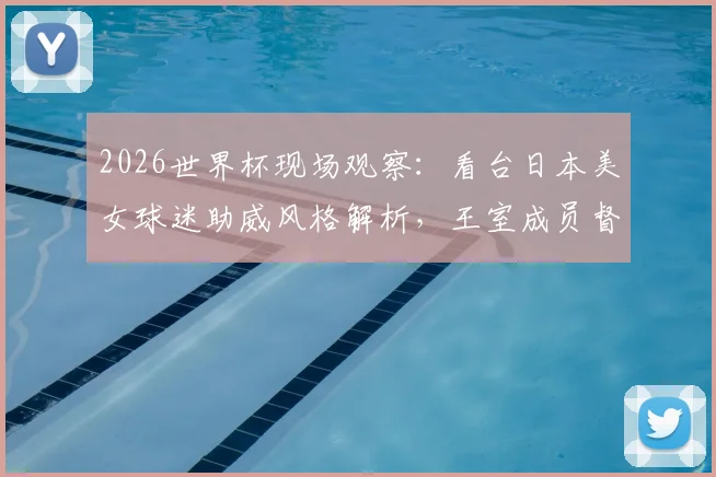 2026世界杯现场观察：看台日本美女球迷助威风格解析，王室成员督战氛围全记录