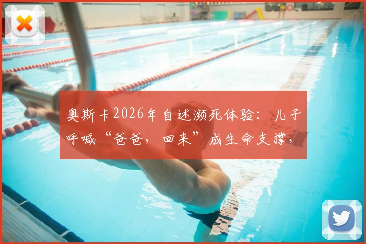 奥斯卡2026年自述濒死体验：儿子呼喊“爸爸，回来”成生命支撑，术后康复与心态转变实录