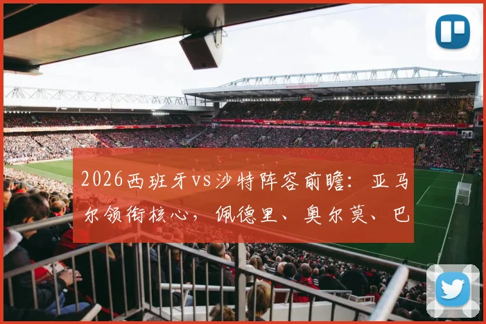 2026西班牙vs沙特阵容前瞻：亚马尔领衔核心，佩德里、奥尔莫、巴埃纳首发悬念与球员点评