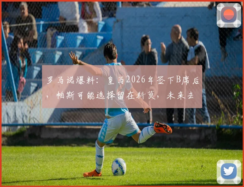 罗马诺爆料:皇马2026年签下B席后,帕斯可能选择留在科莫,未来去向深度分析