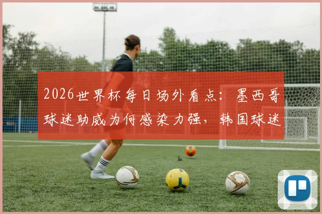 2026世界杯每日场外看点:墨西哥球迷助威为何感染力强,韩国球迷助阵造型解析
