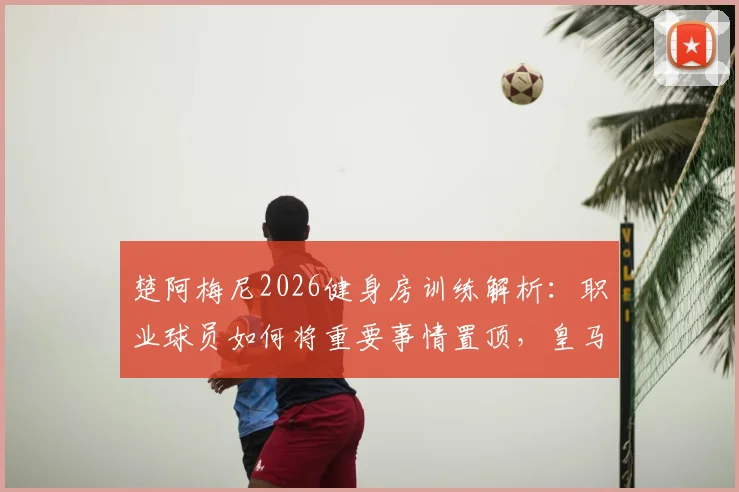 楚阿梅尼2026健身房训练解析：职业球员如何将重要事情置顶，皇马中场身体素质养成指南