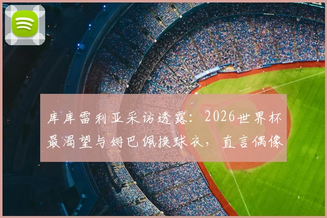库库雷利亚采访透露：2026世界杯最渴望与姆巴佩换球衣，直言偶像一直是皇马传奇马塞洛