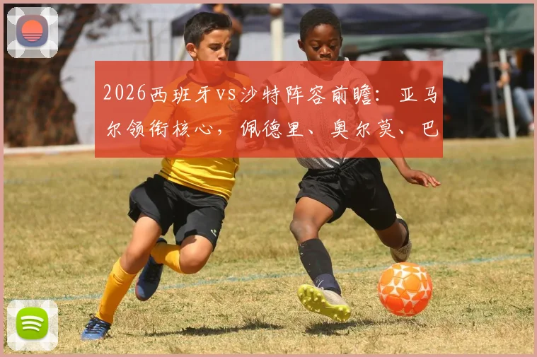 2026西班牙vs沙特阵容前瞻：亚马尔领衔核心，佩德里、奥尔莫、巴埃纳首发悬念与球员点评