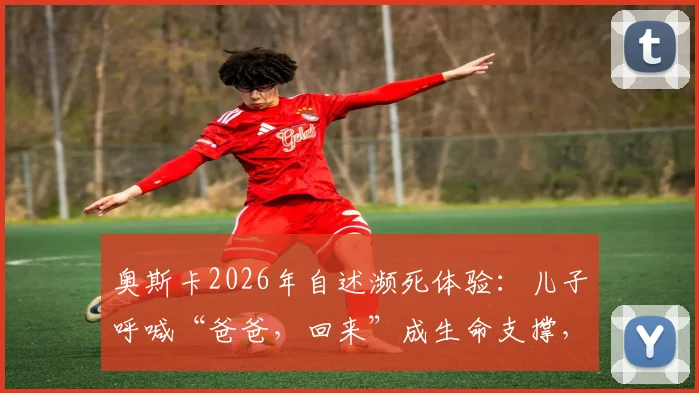 奥斯卡2026年自述濒死体验：儿子呼喊“爸爸，回来”成生命支撑，术后康复与心态转变实录