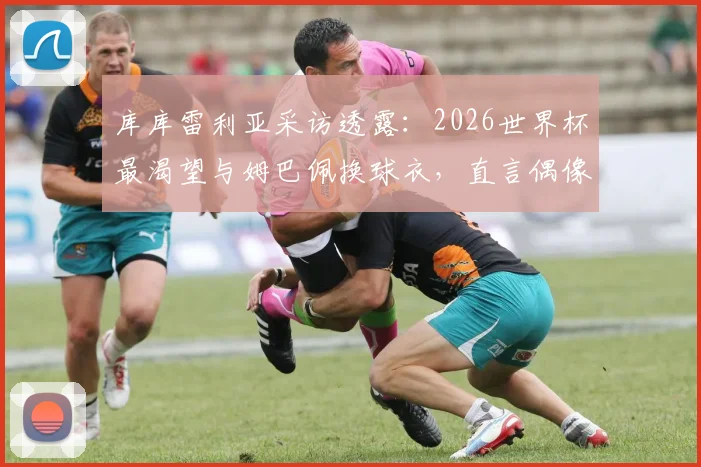 库库雷利亚采访透露：2026世界杯最渴望与姆巴佩换球衣，直言偶像一直是皇马传奇马塞洛