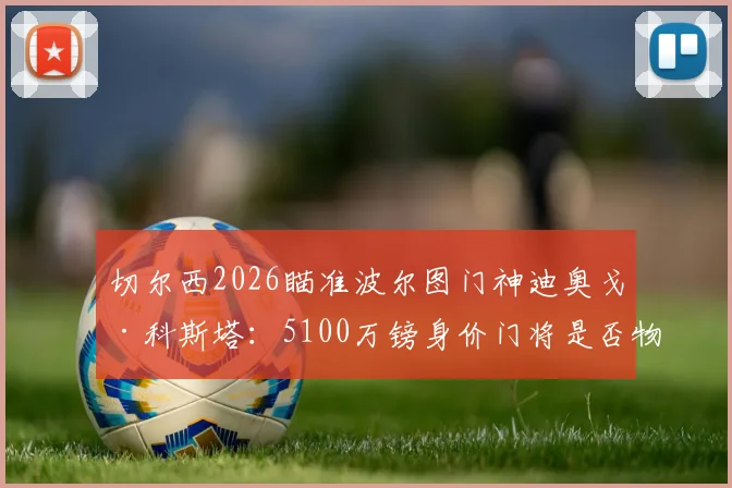 切尔西2026瞄准波尔图门神迪奥戈·科斯塔:5100万镑身价门将是否物有所值?技术特点及转会可行性深度剖析