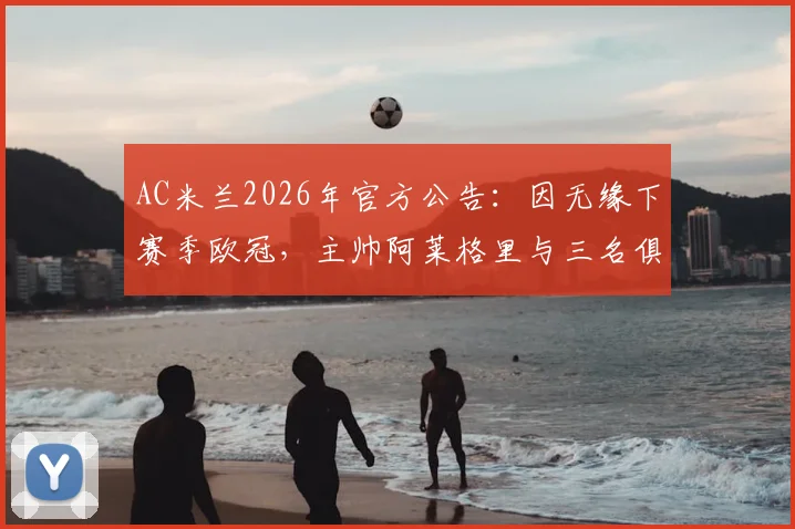 AC米兰2026年官方公告：因无缘下赛季欧冠，主帅阿莱格里与三名俱乐部高层同时离任，详细名单与继任者分析
