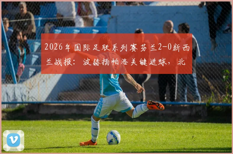 2026年国际足联系列赛芬兰2-0新西兰战报:波赫扬帕洛关键进球,北欧铁骑取胜全解析