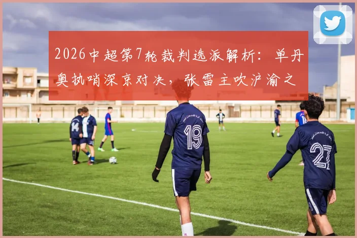 2026中超第7轮裁判选派解析：单丹奥执哨深京对决，张雷主吹沪渝之战，关键判罚看点前瞻