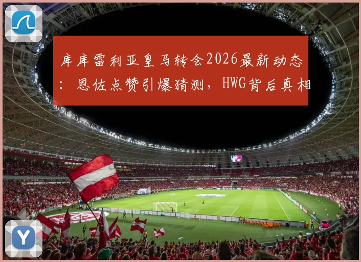 库库雷利亚皇马转会2026最新动态:恩佐点赞引爆猜测,HWG背后真相解析