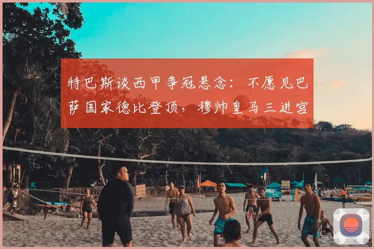 特巴斯谈西甲争冠悬念：不愿见巴萨国家德比登顶，穆帅皇马三进宫成热议