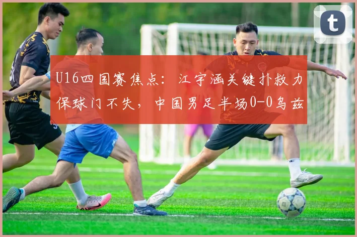U16四国赛焦点：江宇涵关键扑救力保球门不失，中国男足半场0-0乌兹别克斯坦